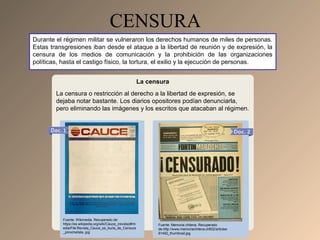 CENSURA
Durante el régimen militar se vulneraron los derechos humanos de miles de personas.
Estas transgresiones iban desde el ataque a la libertad de reunión y de expresión, la
censura de los medios de comunicación y la prohibición de las organizaciones
políticas, hasta el castigo físico, la tortura, el exilio y la ejecución de personas.
La censura
La censura o restricción al derecho a la libertad de expresión, se
dejaba notar bastante. Los diarios opositores podían denunciarla,
pero eliminando las imágenes y los escritos que atacaban al régimen.
Fuente: Wikimedia. Recuperado de:
https://es.wikipedia.org/wiki/Cauce_(revista)#/m
edia/File:Revista_Cauce_se_burla_de_Censura
_pinochetista..jpg
Fuente: Memoria chilena. Recuperado
de:http://www.memoriachilena.cl/602/articles-
81492_thumbnail.jpg
 