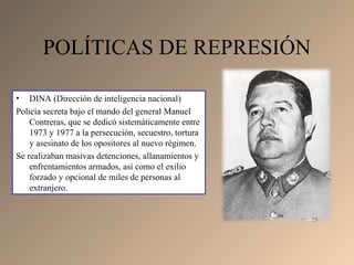 • DINA (Dirección de inteligencia nacional)
Policía secreta bajo el mando del general Manuel
Contreras, que se dedicó sistemáticamente entre
1973 y 1977 a la persecución, secuestro, tortura
y asesinato de los opositores al nuevo régimen.
Se realizaban masivas detenciones, allanamientos y
enfrentamientos armados, así como el exilio
forzado y opcional de miles de personas al
extranjero.
POLÍTICAS DE REPRESIÓN
 