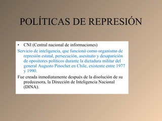 • CNI (Central nacional de informaciones)
Servicio de inteligencia, que funcionó como organismo de
represión estatal, persecución, asesinato y desaparición
de opositores políticos durante la dictadura militar del
general Augusto Pinochet en Chile, existente entre 1977
y 1990.
Fue creada inmediatamente después de la disolución de su
predecesora, la Dirección de Inteligencia Nacional
(DINA).
POLÍTICAS DE REPRESIÓN
 