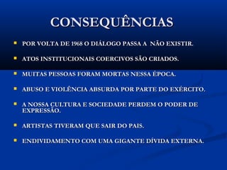 CONSEQUÊNCIASCONSEQUÊNCIAS
 POR VOLTA DE 1968 O DIÁLOGO PASSA A NÃO EXISTIR.POR VOLTA DE 1968 O DIÁLOGO PASSA A NÃO EXISTIR.
 ATOS INSTITUCIONAIS COERCIVOS SÃO CRIADOS.ATOS INSTITUCIONAIS COERCIVOS SÃO CRIADOS.
 MUITAS PESSOAS FORAM MORTAS NESSA ÉPOCA.MUITAS PESSOAS FORAM MORTAS NESSA ÉPOCA.
 ABUSO E VIOLÊNCIA ABSURDA POR PARTE DO EXÉRCITO.ABUSO E VIOLÊNCIA ABSURDA POR PARTE DO EXÉRCITO.
 A NOSSA CULTURA E SOCIEDADE PERDEM O PODER DEA NOSSA CULTURA E SOCIEDADE PERDEM O PODER DE
EXPRESSÃO.EXPRESSÃO.
 ARTISTAS TIVERAM QUE SAIR DO PAIS.ARTISTAS TIVERAM QUE SAIR DO PAIS.
 ENDIVIDAMENTO COM UMA GIGANTE DÍVIDA EXTERNA.ENDIVIDAMENTO COM UMA GIGANTE DÍVIDA EXTERNA.
 