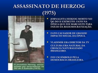 ASSASSINATO DE HERZOGASSASSINATO DE HERZOG
(1975)(1975)
 JORNALISTA HERZOG MORTO NOJORNALISTA HERZOG MORTO NO
QG DO II EXÉRCITO. FATO NAQG DO II EXÉRCITO. FATO NA
ÉPOCA QUE FOI MARCANTE PARAÉPOCA QUE FOI MARCANTE PARA
INÍCIO DA REDEMOCRATIZAÇÃO.INÍCIO DA REDEMOCRATIZAÇÃO.
 FATO CAUSADOR DE GRANDEFATO CAUSADOR DE GRANDE
IMPACTO SOCIAL DA ÉPOCA.IMPACTO SOCIAL DA ÉPOCA.
 VLADIMIR ERA DIRETOR DA TVVLADIMIR ERA DIRETOR DA TV
CULTURA ERA NATURAL DACULTURA ERA NATURAL DA
CROÁCIA NATURALIZADOCROÁCIA NATURALIZADO
BRASILEIRO.BRASILEIRO.
 FOI UM SÍMBOLO PELAFOI UM SÍMBOLO PELA
DEMOCRACIA BRASILEIRA.DEMOCRACIA BRASILEIRA.
 