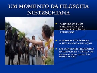 UM MOMENTO DA FILOSOFIAUM MOMENTO DA FILOSOFIA
NIETZSCHIANANIETZSCHIANA
 ATRAVÉS DA FOTOATRAVÉS DA FOTO
PERCEBEMOS UMAPERCEBEMOS UMA
DEMONSTRAÇÃO DEDEMONSTRAÇÃO DE
PERSUASÃO.PERSUASÃO.
 A IMAGEM NOS REMETEA IMAGEM NOS REMETE
A REFLEXÃO DA SITUAÇÃO.A REFLEXÃO DA SITUAÇÃO.
 NO CONTEXTO FILOSÓFICONO CONTEXTO FILOSÓFICO
EVIDENCIA-SE A TÁTICA DEEVIDENCIA-SE A TÁTICA DE
DEMONSTRAR QUEM É ODEMONSTRAR QUEM É O
BOM E O MAUBOM E O MAU
 