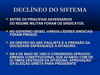 DECLÍNEO DO SISTEMADECLÍNEO DO SISTEMA
 ENTRE OS PRINCIPAIS ADVERSÁRIOSENTRE OS PRINCIPAIS ADVERSÁRIOS
DO REGIME MILITAR FORAM OS SINDICATOS.DO REGIME MILITAR FORAM OS SINDICATOS.
 NO GOVERNO GEISEL VÁRIOS LÍDERES SINDICAIS FORAMNO GOVERNO GEISEL VÁRIOS LÍDERES SINDICAIS FORAM
PRESOS.PRESOS.
 AS GREVES NO ABC PAULISTA E A PRESSÃO DA SOCIEDADEAS GREVES NO ABC PAULISTA E A PRESSÃO DA SOCIEDADE
ENFRAQUEÇE A DITADURA.ENFRAQUEÇE A DITADURA.
 EM 8 DE MAIO DE 1985 O CONGRESSO APROVOU EMENDAEM 8 DE MAIO DE 1985 O CONGRESSO APROVOU EMENDA
CONSTITUCIONAL QUE ACABOU COM OS ÚLTIMOSCONSTITUCIONAL QUE ACABOU COM OS ÚLTIMOS
VESTÍGIOS DA DITADURA, APROVAÇÃO DA ELEIÇÃO DIRETAVESTÍGIOS DA DITADURA, APROVAÇÃO DA ELEIÇÃO DIRETA
PARA PRESIDENTEPARA PRESIDENTE
 