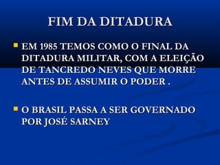 FIM DA DITADURAFIM DA DITADURA
 EM 1985 TEMOS COMO O FINAL DAEM 1985 TEMOS COMO O FINAL DA
DITADURA MILITAR, COM A ELEIÇÃODITADURA MILITAR, COM A ELEIÇÃO
DE TANCREDO NEVES QUE MORREDE TANCREDO NEVES QUE MORRE
ANTES DE ASSUMIR O PODER .ANTES DE ASSUMIR O PODER .
 O BRASIL PASSA A SER GOVERNADOO BRASIL PASSA A SER GOVERNADO
POR JOSÉ SARNEYPOR JOSÉ SARNEY
 