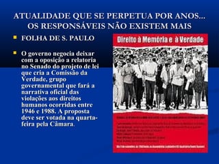 ATUALIDADE QUE SE PERPETUA POR ANOS...ATUALIDADE QUE SE PERPETUA POR ANOS...
OS RESPONSÁVEIS NÃO EXISTEM MAISOS RESPONSÁVEIS NÃO EXISTEM MAIS
 FOLHA DE S. PAULOFOLHA DE S. PAULO
 O governo negocia deixarO governo negocia deixar
com a oposição a relatoriacom a oposição a relatoria
no Senado do projeto de leino Senado do projeto de lei
que cria a Comissão daque cria a Comissão da
Verdade, grupoVerdade, grupo
governamental que fará agovernamental que fará a
narrativa oficial dasnarrativa oficial das
violações aos direitosviolações aos direitos
humanos ocorridas entrehumanos ocorridas entre
1946 e 1988. A proposta1946 e 1988. A proposta
deve ser votada na quarta-deve ser votada na quarta-
feira pela Câmarafeira pela Câmara..
 