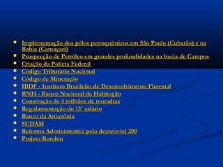  A Petrobrás aumenta a produção de 75 mil para 750 mil barris/dia deA Petrobrás aumenta a produção de 75 mil para 750 mil barris/dia de
petróleo.petróleo.
 PIB de 14% ao anoPIB de 14% ao ano
 Construção de 4 portos e recuperação de outros 20Construção de 4 portos e recuperação de outros 20
 Exportações crescem de 1,5 bilhões de dólares para 37 bilhõesExportações crescem de 1,5 bilhões de dólares para 37 bilhões
 Rede rodoviária asfaltada de 3 mil km para 45 mil kmRede rodoviária asfaltada de 3 mil km para 45 mil km
 Redução da inflação de 100% ªª para 12% ªª,Redução da inflação de 100% ªª para 12% ªª,
 Fomento e financiamento de pesquisa:Fomento e financiamento de pesquisa: CNPqCNPq,, FINEPFINEP ee CAPESCAPES
 Programa de merenda escolar e alimentação do trabalhadorPrograma de merenda escolar e alimentação do trabalhador
 Criação do FGTS, do PIS e do PASEPCriação do FGTS, do PIS e do PASEP
 Criação daCriação da EMBRAPAEMBRAPA
 Duplicação da rodovia Rio-Juiz de Fora e daDuplicação da rodovia Rio-Juiz de Fora e da Rodovia Presidente DutraRodovia Presidente Dutra
 Criação daCriação da EBTUEBTU
 Implementação do Metrô em São Paulo, Rio de Janeiro, BeloImplementação do Metrô em São Paulo, Rio de Janeiro, Belo
Horizonte, Recife e FortalezaHorizonte, Recife e Fortaleza
 Criação da INFRAERO, proporcionando a criação e modernização dosCriação da INFRAERO, proporcionando a criação e modernização dos
aeroportos brasileiros (Galeão, Guarulhos, Brasília, Confins, Campinas,aeroportos brasileiros (Galeão, Guarulhos, Brasília, Confins, Campinas,
Viracopos, Salvador e ManausViracopos, Salvador e Manaus
 