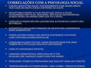 CORRELAÇÕES COM A PSICOLOGIA SOCIALCORRELAÇÕES COM A PSICOLOGIA SOCIAL
 COESÃO=GRUPO PRÓ GOLPE, POSTERIORMENTE ESSE MESMO GRUPOCOESÃO=GRUPO PRÓ GOLPE, POSTERIORMENTE ESSE MESMO GRUPO
VEIO A SER UM GRUPO COESO CONTRÁRIO AO GOLPE.VEIO A SER UM GRUPO COESO CONTRÁRIO AO GOLPE.
 GROUPTHINK=COESÃO ALTA NO GRUPO QUE APOIVA O GOLPEGROUPTHINK=COESÃO ALTA NO GRUPO QUE APOIVA O GOLPE
OCASIONANDO UMA FALSA REALIDADE, NÃO HOUVE DISCORDÂNCIAS,OCASIONANDO UMA FALSA REALIDADE, NÃO HOUVE DISCORDÂNCIAS,
ACABOU SENDO UM GRANDE ERRO QUE FOI O APOIO.ACABOU SENDO UM GRANDE ERRO QUE FOI O APOIO.
 COERÇÃO=O PODER NÃO ERA LEGITIMO ERA AUTOCRÁTICO CONSTITUÍDOCOERÇÃO=O PODER NÃO ERA LEGITIMO ERA AUTOCRÁTICO CONSTITUÍDO
DE PUNIÇÃO.DE PUNIÇÃO.
 ESTERIÓTIPO=QUALQUER FORMAÇÃO DE GRUPOS ERA CONSIDERADOESTERIÓTIPO=QUALQUER FORMAÇÃO DE GRUPOS ERA CONSIDERADO
COMO SUBSERCIVOS.COMO SUBSERCIVOS.
 PODER LEGITIMO=SURGIU NOS GRUPOS CONTRARIOS A SITUAÇÃOPODER LEGITIMO=SURGIU NOS GRUPOS CONTRARIOS A SITUAÇÃO
COMO CANTORES,GUERRILHEIROS,UNECOMO CANTORES,GUERRILHEIROS,UNE
 CONGRUÊNCIA-EXPECTATIVAS, FORAM DESAPONTADAS POR JÂNIO.CONGRUÊNCIA-EXPECTATIVAS, FORAM DESAPONTADAS POR JÂNIO.
TAMBÉM PELA POPULAÇÃO QUE DAVA LEGITIMIDADETAMBÉM PELA POPULAÇÃO QUE DAVA LEGITIMIDADE
 CONFLITO=INTERESSES OPOSTOSCONFLITO=INTERESSES OPOSTOS
 LIDERANÇA DEMOCRÁTICA=JÂNIO,GOULART E PÓSLIDERANÇA DEMOCRÁTICA=JÂNIO,GOULART E PÓS
DITADURA COM TANCREDO SUBSTITUÍDO POR SARNEYDITADURA COM TANCREDO SUBSTITUÍDO POR SARNEY
 PERSUASÃO =PODER DA PROPAGANDA QUE GOULART SERIA ANTI CRISTÃOPERSUASÃO =PODER DA PROPAGANDA QUE GOULART SERIA ANTI CRISTÃO
 TENDENCIOSIDADE AUTOSSERVIDORA= JÂNIO ATRIBUI FORÇAS EXTERNASTENDENCIOSIDADE AUTOSSERVIDORA= JÂNIO ATRIBUI FORÇAS EXTERNAS
 