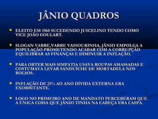 JÂNIO QUADROSJÂNIO QUADROS
 ELEITO EM 1960 SUCEDENDO JUSCELINO TENDO COMOELEITO EM 1960 SUCEDENDO JUSCELINO TENDO COMO
VICE JOÃO GOULART.VICE JOÃO GOULART.
 SLOGAN VARRE,VARRE VASSOURINHA, JÂNIO EMPOLGA ASLOGAN VARRE,VARRE VASSOURINHA, JÂNIO EMPOLGA A
POPULAÇÃO PROMETENDO ACABAR COM A CORRUPÇÃOPOPULAÇÃO PROMETENDO ACABAR COM A CORRUPÇÃO
EQUILIBRAR AS FINANÇAS E DIMINUIR A INFLAÇÃO.EQUILIBRAR AS FINANÇAS E DIMINUIR A INFLAÇÃO.
 PARA OBTER MAIS SIMPATIA USAVA ROUPAS AMASSADAS EPARA OBTER MAIS SIMPATIA USAVA ROUPAS AMASSADAS E
COSTUMAVA LEVAR SANDUÍCHE DE MORTADELA NOSCOSTUMAVA LEVAR SANDUÍCHE DE MORTADELA NOS
BOLSOS.BOLSOS.
 INFLAÇÃO DE 25% AO ANO DÍVIDA EXTERNA ERAINFLAÇÃO DE 25% AO ANO DÍVIDA EXTERNA ERA
EXORBITANTE.EXORBITANTE.
 LOGO NO PRIMEIRO ANO DE MANDATO PERCEBERAM QUELOGO NO PRIMEIRO ANO DE MANDATO PERCEBERAM QUE
A ÚNICA COISA QUE JÂNIO TINHA NA CABEÇA ERA CASPA.A ÚNICA COISA QUE JÂNIO TINHA NA CABEÇA ERA CASPA.
 