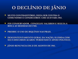 O DECLÍNIO DE JÂNIOO DECLÍNIO DE JÂNIO
 MUITO CONTRADITÓRIO, DIZIA SER CONTRA OMUITO CONTRADITÓRIO, DIZIA SER CONTRA O
COMUNISMO E CONDECOROU CHE GUEVARA 1961.COMUNISMO E CONDECOROU CHE GUEVARA 1961.
 FOI CONSERVADOR , CONGELOU SALÁRIOS E SEGUIA AFOI CONSERVADOR , CONGELOU SALÁRIOS E SEGUIA A
RISCA AS MEDIDAS DO FMI.RISCA AS MEDIDAS DO FMI.
 PROIBIU O USO DE BIQUÍNIS NAS PRAIS.PROIBIU O USO DE BIQUÍNIS NAS PRAIS.
 DESCONTENTAMENTO GERAL DA NAÇÃO ILUDIDA COMDESCONTENTAMENTO GERAL DA NAÇÃO ILUDIDA COM
SEUS DISCURSOS, ACABOU PERDENDO O APOIO POLÍTICO.SEUS DISCURSOS, ACABOU PERDENDO O APOIO POLÍTICO.
 JÂNIO RENUNCIA EM 25 DE AGOSTO DE 1961.JÂNIO RENUNCIA EM 25 DE AGOSTO DE 1961.
 
