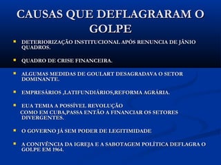 CAUSAS QUE DEFLAGRARAM OCAUSAS QUE DEFLAGRARAM O
GOLPEGOLPE
 DETERIORIZAÇÃO INSTITUCIONAL APÓS RENUNCIA DE JÂNIODETERIORIZAÇÃO INSTITUCIONAL APÓS RENUNCIA DE JÂNIO
QUADROS.QUADROS.
 QUADRO DE CRISE FINANCEIRA.QUADRO DE CRISE FINANCEIRA.
 ALGUMAS MEDIDAS DE GOULART DESAGRADAVAM O SETORALGUMAS MEDIDAS DE GOULART DESAGRADAVAM O SETOR
DOMINANTE.DOMINANTE.
 EMPRESÁRIOS ,LATIFUNDIÁRIOS,REFORMA AGRÁRIA.EMPRESÁRIOS ,LATIFUNDIÁRIOS,REFORMA AGRÁRIA.
 EUA TEMIA A POSSÍVEL REVOLUÇÃOEUA TEMIA A POSSÍVEL REVOLUÇÃO
COMO EM CUBA,PASSA ENTÃO A FINANCIAR OS SETORESCOMO EM CUBA,PASSA ENTÃO A FINANCIAR OS SETORES
DIVERGENTES.DIVERGENTES.
 O GOVERNO JÁ SEM PODER DE LEGITIMIDADEO GOVERNO JÁ SEM PODER DE LEGITIMIDADE
 A CONIVÊNCIA DA IGREJA E A SABOTAGEM POLÍTICA DEFLAGRA OA CONIVÊNCIA DA IGREJA E A SABOTAGEM POLÍTICA DEFLAGRA O
GOLPE EM 1964.GOLPE EM 1964.
 