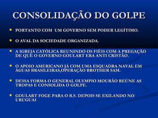 CONSOLIDAÇÃO DO GOLPECONSOLIDAÇÃO DO GOLPE
 ...PORTANTO COM UM GOVERNO SEM PODER LEGÍTIMO;...PORTANTO COM UM GOVERNO SEM PODER LEGÍTIMO;
 O AVAL DA SOCIEDADE ORGANIZADA;O AVAL DA SOCIEDADE ORGANIZADA;
 A IGREJA CATÓLICA REUNINDO OS FIÉIS COM A PREGAÇÃOA IGREJA CATÓLICA REUNINDO OS FIÉIS COM A PREGAÇÃO
DE QUE O GOVERNO GOULART ERA ANTI CRISTÃO;DE QUE O GOVERNO GOULART ERA ANTI CRISTÃO;
 O APOIO AMERICANO JÁ COM UMA ESQUADRA NAVAL EMO APOIO AMERICANO JÁ COM UMA ESQUADRA NAVAL EM
ÁGUAS BRASILEIRAS,OPERAÇÃO BROTHER SAM;ÁGUAS BRASILEIRAS,OPERAÇÃO BROTHER SAM;
 DESSA FORMA O GENERAL OLYMPIO MOURÃO REÚNE ASDESSA FORMA O GENERAL OLYMPIO MOURÃO REÚNE AS
TROPAS E CONSOLIDA O GOLPE.TROPAS E CONSOLIDA O GOLPE.
 GOULART FOGE PARA O R.S. DEPOIS SE EXILANDO NOGOULART FOGE PARA O R.S. DEPOIS SE EXILANDO NO
URUGUAIURUGUAI
 