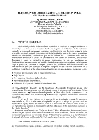 EL FENÓMENO DE GOLPE DE ARIETE Y SU APLICACION EN LAS
CENTRALES HIDROELECTRICAS
Ing. Orlando Anibal AUDISIO
UNIVERSIDAD NACIONAL DEL COMAHUE
Dpto. de Mecanica Aplicada
Lab. de Maquinas Hidráulicas (LA.M.HI.)
Calle Buenos Aires 1400
(8300) NEUQUEN ARGENTINA
E-Mail: oaudisio@uncoma.edu.ar
1).- ASPECTOS GENERALES
En el análisis y diseño de instalaciones hidráulicas se considera el comportamiento de la
misma bajo condiciones estacionarias donde las magnitudes hidráulicas de la instalación
(caudales y presiones) permanecen constantes en el tiempo; a esto debemos agregarle como
invariables las condiciones de funcionamiento de la instalación: alturas de reservorio, grado de
apertura de distribuidor, velocidad de giro de las turbina, etc.. La realidad indica que las
instalaciónes hidráulica y dadas las caracteristicas del centro de consumo, sin sistemas
dinámicos y nunca se encuentra en estado estacionario, ya que las condiciones de
funcionamiento que determinan las variables hidráulicas como consecuencia de variaciones de
carga al generador, varían en el tiempo. Debido a esto, el análisis o el diseño adecuados de
una instalación pasa por conocer la respuesta temporal de las variables hidráulicas de la
instalación con el fin de evitar situaciones indeseables; en este caso podemos mencionar como:
♦ Presiones excesivamente altas o excesivamente bajas.
♦ Flujo inverso.
♦ Movimiento y vibraciones de las tuberías.
♦ Velocidades excesivamente bajas.
♦ Problemas de regulacion en Centrales hidroelectricas.
El comportamiento dinámico de la instalación denominado transitorio puede estar
producido por diferentes causas que, además determinan la naturaleza del transitorio. Dichas
causas pueden ser: a) Una maniobra del operador; b) Mala selección de componentes; c) Un
acontecimiento externo a la instalación; d) Problemas que se generan lentamente o de manera
inadvertida.
El hecho de que existan en la generación de transitorios causas de naturaleza
incontrolada, no libera al diseñador y/u operador de prever el riesgo de que estos efectos
puedan tener lugar y deben, por lo tanto, dotar a la instalación, en la medida de lo posible, de
los elementos que eliminen o minimicen los efectos indeseados de los transitorios hidraulico o
del "Golpe de Ariete".
Se conoce con el nombre de "Golpe de Ariete" (Water Hammer) al fenómeno originado
en tuberias por rápidas variaciones de la velocidad de escurrimiento, las que se traduce en
oscilaciones de presión, por encima o debajo de la normal; Físicamente es la transformación
de Energía Cinética o de Velocidad del flujo en Energía Potencial o de Presión, y viceversa.
Los transitorios hidráulicos se clasifican como:
a).-Transitorio lento o cuasi-estático:. La aplicación del modelo estático permite su análisis.
 