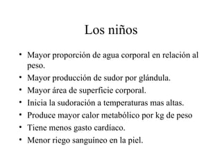 Los niños
• Mayor proporción de agua corporal en relación al
  peso.
• Mayor producción de sudor por glándula.
• Mayor área de superficie corporal.
• Inicia la sudoración a temperaturas mas altas.
• Produce mayor calor metabólico por kg de peso
• Tiene menos gasto cardíaco.
• Menor riego sanguíneo en la piel.
 
