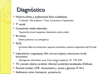 Diagnóstico
   Historia clínica y exploración física cuidadosas
    ◦ Tª elevada + No sudación + Trast. Consciencia + hipotensión
 Tª rectal
 Constantes vitales alteradas:
    ◦ Taquicardia sinusal, taquipnea, hipotensión, pulso amplio
   Rx tórax:
    ◦ Edema pulmonar no cardiogénico
   ECG:
    ◦ Arritmias, fallos de conducción, isquemia miocárdica, cambios inespecíficos del ST,onda
      T
   Laboratorio: coagulopatía, IRA, necrosis hepática, alteraciones Ac-Ba,
    leucocitosis
    ◦ Hemograma, electrolitos, urea, Crpl, enzimas hepáticas, TP, TTP, CPK
 TC craneal: edema cerebral, infartos cerebrales localizados o difusos
 Punción lumbar, LCR : leucocitosis y prots y glucosa. Pr N o
 Sedimento orina: hematuria proteinuria
 