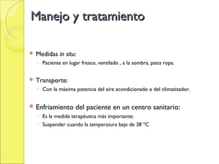 Manejo y tratamiento

 Medidas   in situ:
  ◦ Paciente en lugar fresco, ventilado , a la sombra, poca ropa.


 Transporte:
  ◦ Con la máxima potencia del aire acondicionado o del climatizador.


 Enfriamiento     del paciente en un centro sanitario:
  ◦ Es la medida terapéutica más importante:
  ◦ Suspender cuando la temperatura baje de 38 ºC
 