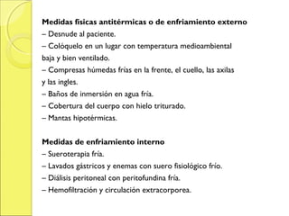 Medidas físicas antitérmicas o de enfriamiento externo
– Desnude al paciente.
– Colóquelo en un lugar con temperatura medioambiental
baja y bien ventilado.
– Compresas húmedas frías en la frente, el cuello, las axilas
y las ingles.
– Baños de inmersión en agua fría.
– Cobertura del cuerpo con hielo triturado.
– Mantas hipotérmicas.


Medidas de enfriamiento interno
– Sueroterapia fría.
– Lavados gástricos y enemas con suero fisiológico frío.
– Diálisis peritoneal con peritofundina fría.
– Hemofiltración y circulación extracorporea.
 