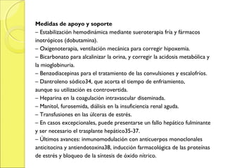Medidas de apoyo y soporte
– Estabilización hemodinámica mediante sueroterapia fría y fármacos
inotrópicos (dobutamina).
– Oxigenoterapia, ventilación mecánica para corregir hipoxemia.
– Bicarbonato para alcalinizar la orina, y corregir la acidosis metabólica y
la mioglobinuria.
– Benzodiacepinas para el tratamiento de las convulsiones y escalofríos.
– Dantroleno sódico34, que acorta el tiempo de enfriamiento,
aunque su utilización es controvertida.
– Heparina en la coagulación intravascular diseminada.
– Manitol, furosemida, diálisis en la insuficiencia renal aguda.
– Transfusiones en las úlceras de estrés.
– En casos excepcionales, puede presentarse un fallo hepático fulminante
y ser necesario el trasplante hepático35-37.
– Últimos avances: inmunomodulación con anticuerpos monoclonales
anticitocina y antiendotoxina38, inducción farmacológica de las proteínas
de estrés y bloqueo de la síntesis de óxido nítrico.
 