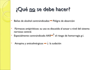 ¿Qué no se debe hacer?
   Baños de alcohol contraindicados      Peligro de absorción

  Fármacos antipiréticos: su uso es discutido al actuar a nivel del sistema
  nervioso central.
 Especialmente contraindicado AAS        el riesgo de hemorragia g-i.

   Atropina y anticolinérgicos        la sudación
 