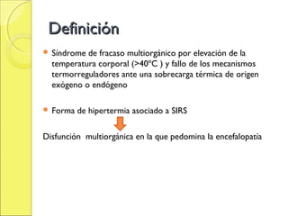 Definición
 Síndrome de fracaso multiorgánico por elevación de la
  temperatura corporal (>40ºC ) y fallo de los mecanismos
  termorreguladores ante una sobrecarga térmica de origen
  exógeno o endógeno

 Forma   de hipertermia asociado a SIRS

Disfunción multiorgánica en la que pedomina la encefalopatía
 
