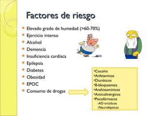 Factores de riesgo
 Elevado  grado de humedad (>60-70%)
 Ejercicio intenso
 Alcohol
 Demencia
 Insuficiencia cardíaca
 Epilepsia
 Diabetes                        •Cocaína
 Obesidad                        •Anfetaminas
                                  •Diuréticos
 EPOC                            •B-bloqueantes
 Consumo de drogas               •Anthistamínicos
                                    •Anticolinérgicos
                                    •Psicofármacos
                                      -AD trcíclicos
                                      -Neurolépticos
 