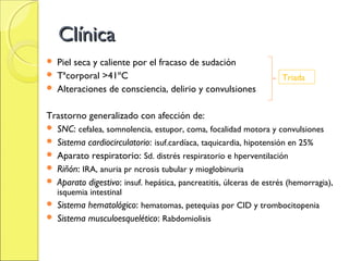 Clínica
 Piel seca y caliente por el fracaso de sudación
 Tªcorporal >41ºC                                                  Triada
 Alteraciones de consciencia, delirio y convulsiones


Trastorno generalizado con afección de:
 SNC: cefalea, somnolencia, estupor, coma, focalidad motora y convulsiones
 Sistema cardiocirculatorio: isuf.cardíaca, taquicardia, hipotensión en 25%
 Aparato respiratorio: Sd. distrés respiratorio e hperventilación
 Riñón: IRA, anuria pr ncrosis tubular y mioglobinuria
 Aparato digestivo: insuf. hepática, pancreatitis, úlceras de estrés (hemorragia),
    isquemia intestinal
 Sistema hematológico: hematomas, petequias por CID y trombocitopenia
 Sistema musculoesquelético: Rabdomiolisis
 