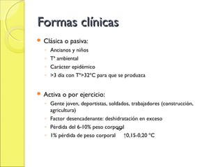 Formas clínicas
 Clásica   o pasiva:
  ◦ Ancianos y niños
  ◦ Tª ambiental
  ◦ Carácter epidémico
  ◦ >3 día con Tª>32ºC para que se produzca


 Activa   o por ejercicio:
  ◦ Gente joven, deportistas, soldados, trabajadores (construcción,
    agricultura)
  ◦ Factor desencadenante: deshidratación en exceso
  ◦ Pérdida del 6-10% peso corporal
  ◦ 1% pérdida de peso corporal ↑0,15-0,20 ºC
 