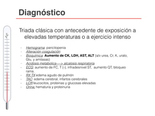 Diagnóstico
Triada clásica con antecedente de exposición a
elevadas temperaturas o a ejercicio intenso
- Hemograma: pancitopenia
- Alteración coagulación
- Bioquímica: Aumento de CK, LDH, AST, ALT (a/v urea, Cr, K, urato,
Glu, y amilasas)
- Acidosis metabolica—-> alcalosis respiratoria
- ECG: aumento de FC, T (-), infradesnivel ST, aumento QT, bloqueo
rama.
- RX TX edema agudo de pulmón
- TAC: edema cerebral, infartos cerebrales
- LCR leucocitos, proteinas y glucosas elevadas
- Orina; hematuria y proteinuria
 