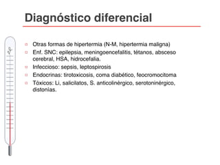 Diagnóstico diferencial
□ Otras formas de hipertermia (N-M, hipertermia maligna)
□ Enf. SNC: epilepsia, meningoencefalitis, tétanos, absceso
cerebral, HSA, hidrocefalia.
□ Infeccioso: sepsis, leptospirosis
□ Endocrinas: tirotoxicosis, coma diabético, feocromocitoma
□ Tóxicos: Li, salicilatos, S. anticolinérgico, serotoninérgico,
distonías.
 