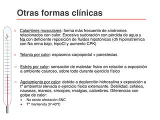 □ Calambres musculares: forma más frecuente de síndromes
relacionados con calor. Excesiva sudoración con pérdida de agua y
Na con deficiente reposición de fluidos hipotónicos (dh hiponatrémica
con Na orina bajo, hipoCl y aumento CPK)
□ Tetania por calor: espasmos carpopedal + parestesias
□ Estrés por calor: sensación de malestar físico en relación a exposición
a ambiente caluroso, sobre todo durante ejercicio físico
□ Agotamiento por calor: debido a deplección hidrosalina x exposición a
tª ambiental elevada o ejercicio físico extenuante. Debilidad, cefalea,
nauseas, mareos, síncopes, mialgias, calambres. Diferencias con
golpe de calor:
■ No existe afectación SNC
■ Tª mantenida 37-40ºC
Otras formas clínicas
 
