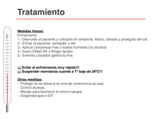 Tratamiento
Medidas físicas:
Enfriamiento:
1.- Desnudar al paciente y colocarlo en ambiente, fresco, aireado y protegido del sol.
2.- Enfriar al paciente: ventilador o AA
3.- Aplicar compresas frías o toallas húmedas (no alcohol)
4.- Suero ClNa0.9% o Ringer lactato
5.- Enemas y lavados gástricos fríos
¡¡¡ Evitar el enfriamiento muy rápido!!!
¡¡¡ Suspender maniobras cuando a Tª baje de 39ºC!!!
Otras medidas:
- Proteger la via aérea si el nivel de consciencia es bajo.
- Control diuresis.
- Masaje para favorecer el retorno sangre.
- Oxigenoterapia e IOT
 