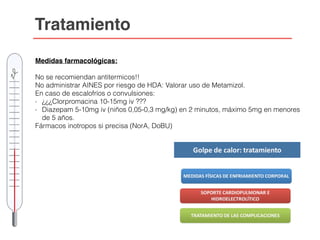 Tratamiento
Medidas farmacológicas:
No se recomiendan antitermicos!!
No administrar AINES por riesgo de HDA: Valorar uso de Metamizol.
En caso de escalofríos o convulsiones:
- ¿¿¿Clorpromacina 10-15mg iv ???
- Diazepam 5-10mg iv (niños 0,05-0,3 mg/kg) en 2 minutos, máximo 5mg en menores
de 5 años.
Fármacos inotropos si precisa (NorA, DoBU)
 