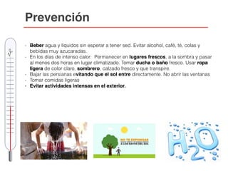 Prevención
- Beber agua y líquidos sin esperar a tener sed. Evitar alcohol, café, té, colas y
bebidas muy azucaradas.
- En los días de intenso calor: Permanecer en lugares frescos, a la sombra y pasar
al menos dos horas en lugar climatizado. Tomar ducha o baño fresco. Usar ropa
ligera de color claro, sombrero, calzado fresco y que transpire.
- Bajar las persianas evitando que el sol entre directamente. No abrir las ventanas
- Tomar comidas ligeras
- Evitar actividades intensas en el exterior.
 