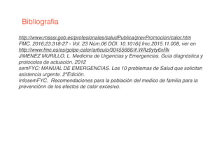 http://www.msssi.gob.es/profesionales/saludPublica/prevPromocion/calor.htm
FMC. 2016;23:318-27 - Vol. 23 Núm.06 DOI: 10.1016/j.fmc.2015.11.008, ver en
http://www.fmc.es/es/golpe-calor/articulo/90455666/#.WAz9yty6xRk
JIMENEZ MURILLO, L. Medicina de Urgencias y Emergencias. Guía diagnóstica y
protocolos de actuación. 2012
semFYC: MANUAL DE EMERGENCIAS. Los 10 problemas de Salud que solicitan
asistencia urgente. 2ªEdición.
InfosemFYC. Recomendaciones para la población del medico de familia para la
prevenciónn de los efectos de calor excesivo.
Bibliograﬁa
 