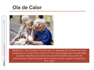 Ola de Calor
09/06/2016 - Se considera "Ola de calor" un episodio de al menos tres días
consecutivos, en que como mínimo el 10% de las estaciones consideradas
registran máximas por encima del percentil del 95% de su serie de
temperaturas máximas diarias de los meses de julio y agosto del periodo
1971-2000.
 