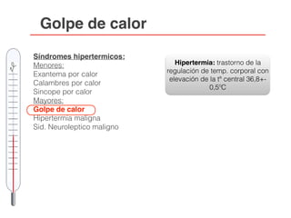 Golpe de calor
Síndromes hipertermicos:
Menores:
Exantema por calor
Calambres por calor
Sincope por calor
Mayores:
Golpe de calor
Hipertermia maligna
Sid. Neuroleptico maligno
Hipertermia: trastorno de la
regulación de temp. corporal con
elevación de la tª central 36,8+-
0,5ºC
 