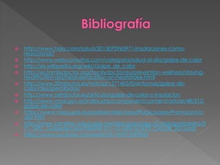  http://www.hola.com/salud/2013070965971/insolaciones-como-
reaccionar/
 http://www.webconsultas.com/categoria/salud-al-dia/golpe-de-calor
 http://es.wikipedia.org/wiki/Golpe_de_calor
 http://es.familydoctor.org/familydoctor/es/prevention-wellness/staying-
healthy/first-aid/heat-exhaustion-an-heatstroke.html
 http://www.20minutos.es/noticia/1571405/0/sintomas/golpe-de-
calor/desapercibidos/
 http://www.netdoctor.es/articulo/golpe-de-calor-o-insolacion
 http://www.msal.gov.ar/index.php/component/content/article/48/212-
golpe-de-calor
 https://www.msssi.gob.es/profesionales/saludPublica/prevPromocion/c
alor.htm
 http://www.cenetec.salud.gob.mx/descargas/gpc/CatalogoMaestro/5
71_GPC_Golpedecalor/SEMAR-571-12-GER-GOLPE_CALOR_2012.pdf
 https://www.youtube.com/watch?v=bPl120F0IN0
 