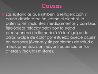  Las sustancias que inhiben la refrigeración y
causa deshidratación, como el alcohol, la
cafeína, estimulantes, medicamentos y cambios
fisiológicos relacionados con la edad
predisponen a la llamada "clásica" golpe de
calor. Golpe de calor por esfuerzo puede ocurrir
en personas jóvenes y sin problemas de salud o
medicamentos, con mayor frecuencia en los
atletas y reclutas militares.
 