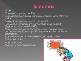  Mareo.
 Confusión, desorientación.
 Sudoración excesiva al principio, con posterior falta de
sudor.
 Enrojecimiento y sequedad de la piel.
 Fiebre con temperatura corporal de más de 39,4º
(llegando hasta los 40 y 41º).
 Comportamiento inadecuado, como por ejemplo,
comenzar a quitarse ropa sin importar el sitio donde se
encuentre.
 Aceleración del ritmo cardíaco con latido débil.
 Dolor de cabeza.
 Inconsciencia.
 Ataques con convulsiones.
 