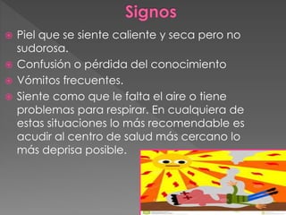  Piel que se siente caliente y seca pero no
sudorosa.
 Confusión o pérdida del conocimiento
 Vómitos frecuentes.
 Siente como que le falta el aire o tiene
problemas para respirar. En cualquiera de
estas situaciones lo más recomendable es
acudir al centro de salud más cercano lo
más deprisa posible.
 