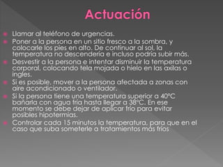  Llamar al teléfono de urgencias.
 Poner a la persona en un sitio fresco a la sombra, y
colocarle los pies en alto. De continuar al sol, la
temperatura no descendería e incluso podría subir más.
 Desvestir a la persona e intentar disminuir la temperatura
corporal, colocando tela mojada o hielo en las axilas o
ingles.
 Si es posible, mover a la persona afectada a zonas con
aire acondicionado o ventilador.
 Si la persona tiene una temperatura superior a 40ºC
bañarla con agua fría hasta llegar a 38ºC. En ese
momento se debe dejar de aplicar frío para evitar
posibles hipotermias.
 Controlar cada 15 minutos la temperatura, para que en el
caso que suba someterle a tratamientos más fríos
 