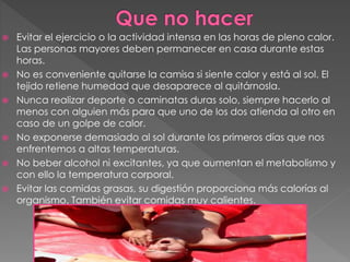  Evitar el ejercicio o la actividad intensa en las horas de pleno calor.
Las personas mayores deben permanecer en casa durante estas
horas.
 No es conveniente quitarse la camisa si siente calor y está al sol. El
tejido retiene humedad que desaparece al quitárnosla.
 Nunca realizar deporte o caminatas duras solo, siempre hacerlo al
menos con alguien más para que uno de los dos atienda al otro en
caso de un golpe de calor.
 No exponerse demasiado al sol durante los primeros días que nos
enfrentemos a altas temperaturas.
 No beber alcohol ni excitantes, ya que aumentan el metabolismo y
con ello la temperatura corporal.
 Evitar las comidas grasas, su digestión proporciona más calorías al
organismo. También evitar comidas muy calientes.
 