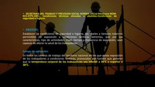 • SECRETARIA DEL TRABAJO Y PREVISION SOCIAL NORMA Oficial Mexicana NOM-
015-STPS-2001, Condiciones térmicas elevadas o abatidas-Condiciones de
seguridad e higiene.
• OBJETIVO:
Establecer las condiciones de seguridad e higiene, los niveles y tiempos máximos
permisibles de exposición a condiciones térmicas extremas, que por sus
características, tipo de actividades, nivel, tiempo y frecuencia de exposición, sean
capaces de alterar la salud de los trabajadores.
Campo de aplicación:
En todos los centros de trabajo del territorio nacional en los que exista exposición
de los trabajadores a condiciones térmicas, provocadas por fuentes que generen
que la temperatura corporal de los trabajadores sea inferior a 36°C o superior a
38°C.
 