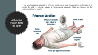 Actuación
tras un golpe
de calor
• Retirar la ropa y aplicar paños
húmedos con agua fría en diferentes zonas del
cuerpo como la frente o las axilas.
• Beber agua fresca, pero sólo si el afectado
está consciente.
• Poner los pies en alto para que la sangre
llegue a la cabeza.
• Si es grave, acude a urgencias.
• Las principales prioridades tras sufrir un accidente de este tipo es retirar al afectado de la
fuente de calor e intentar reducir la temperatura corporal. Estos son algunos de las
recomendaciones a seguir:
 