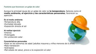 Factores que favorecen un golpe de calor
Aunque la principal causa de un golpe de calor es la temperatura, factores como el
medio ambiente, el ejercicio y las características personales, favorecen su
aparición.
En el medio ambiente
•Temperatura alta
•Humedad elevada
•Exposición directa al sol
Al realizar ejercicio
•Intenso
•Prolongado
•Sin protección solar
Características personales
•Estar en los extremos de edad (adultos mayores y niños menores de 6 años)
•Mala hidratación
•Sobrepeso
•Mal estado de salud, previo a la exposición al calor
 