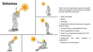 Entre los más importantes que nos pueden
indicar que alguien está sufriendo un golpe
de calor podemos encontrar:
• Dolor de cabeza
• Mareo
• Desmayo
• Sudoración excesiva al principio, después,
falta de sudor
• Enrojecimiento y sequedad de la piel
• Sed y sequedad en la boca
• Fiebre con temperatura desde 39 a 41°C
• Desorientación
• Aceleración del ritmo cardíaco y
respiratorio
• Ataques con convulsiones
Síntomas
 