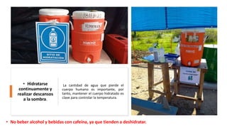 La cantidad de agua que pierde el
cuerpo humano es importante, por
tanto, mantener el cuerpo hidratado es
clave para controlar la temperatura.
• Hidratarse
continuamente y
realizar descansos
a la sombra.
• No beber alcohol y bebidas con cafeína, ya que tienden a deshidratar.
 