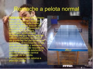 Remache a pelota normal
• POSICION: Cerca de la mesa
  Brazo se extiende atrás un
  poco más alto de la mesa, y
  cuando la pelota esta en su
  máxima altura, golpea con
  movilización de brazo,
  antebrazo, además del
  impulso del giro acentuado de
  cintura y traspaso del centro
  de gravedad del pie derecho al
  izquierdo, el movimiento va de
  atrás hacia arriba y adelante.
  La presentación de raqueta es
  con una tendencia adelante y
  golpea en la parte central
  superior de la pelota.
• Posteriormente se retorna a
  posición inicial.
 