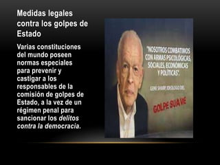 Medidas legales
contra los golpes de
Estado
Varias constituciones
del mundo poseen
normas especiales
para prevenir y
castigar a los
responsables de la
comisión de golpes de
Estado, a la vez de un
régimen penal para
sancionar los delitos
contra la democracia.
 