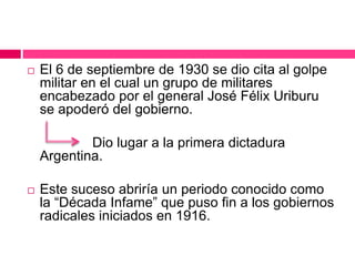  El 6 de septiembre de 1930 se dio cita al golpe
militar en el cual un grupo de militares
encabezado por el general José Félix Uriburu
se apoderó del gobierno.
Dio lugar a la primera dictadura
Argentina.
 Este suceso abriría un periodo conocido como
la “Década Infame” que puso fin a los gobiernos
radicales iniciados en 1916.
 