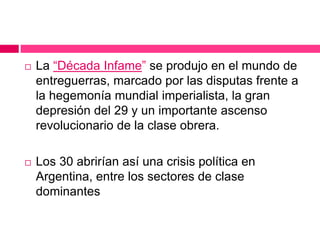  La “Década Infame” se produjo en el mundo de
entreguerras, marcado por las disputas frente a
la hegemonía mundial imperialista, la gran
depresión del 29 y un importante ascenso
revolucionario de la clase obrera.
 Los 30 abrirían así una crisis política en
Argentina, entre los sectores de clase
dominantes
 